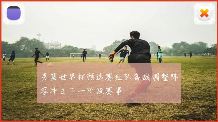 男篮世界杯预选赛红队备战调整阵容冲击下一阶段赛事