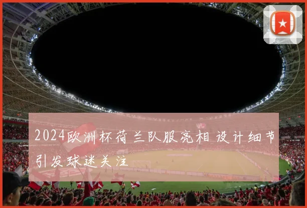2024欧洲杯荷兰队服亮相 设计细节引发球迷关注