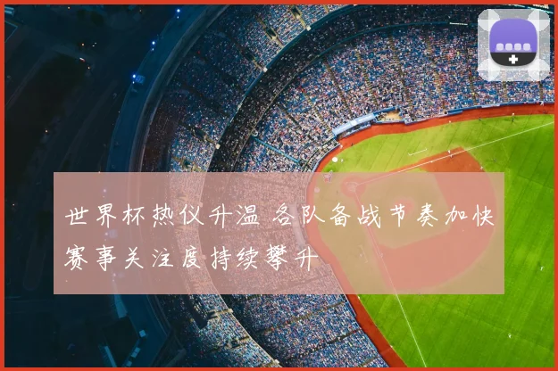 世界杯热仪升温 各队备战节奏加快赛事关注度持续攀升
