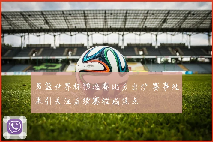 男篮世界杯预选赛比分出炉 赛事结果引关注后续赛程成焦点
