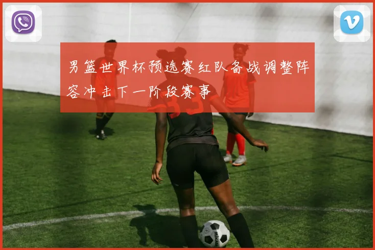 男篮世界杯预选赛红队备战调整阵容冲击下一阶段赛事
