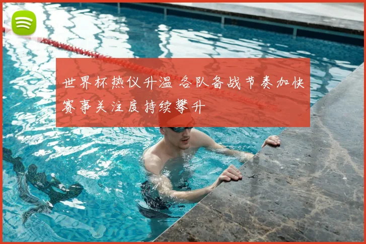 世界杯热仪升温 各队备战节奏加快赛事关注度持续攀升