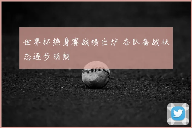 世界杯热身赛战绩出炉 各队备战状态逐步明朗