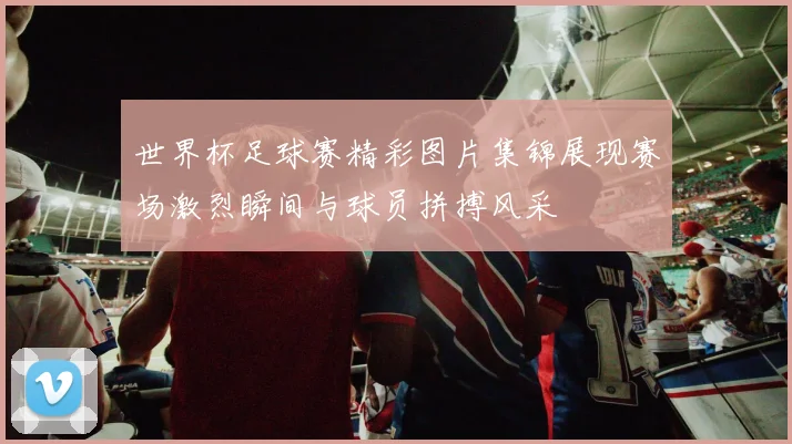 世界杯足球赛精彩图片集锦展现赛场激烈瞬间与球员拼搏风采