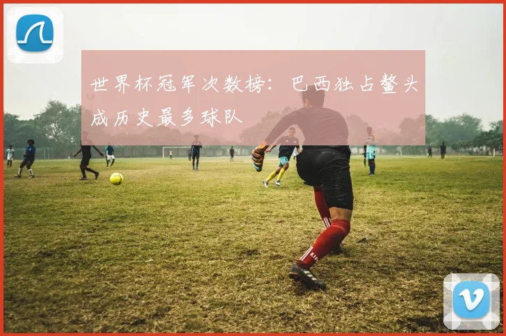 世界杯冠军次数榜：巴西独占鳌头成历史最多球队