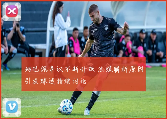 姆巴佩争议不断升级 法媒解析原因引发球迷持续讨论