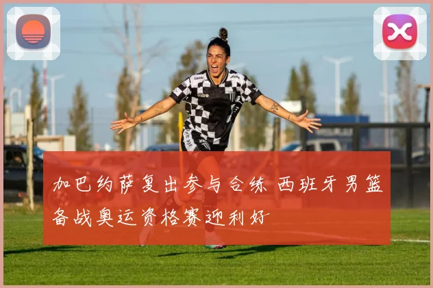 加巴约萨复出参与合练 西班牙男篮备战奥运资格赛迎利好