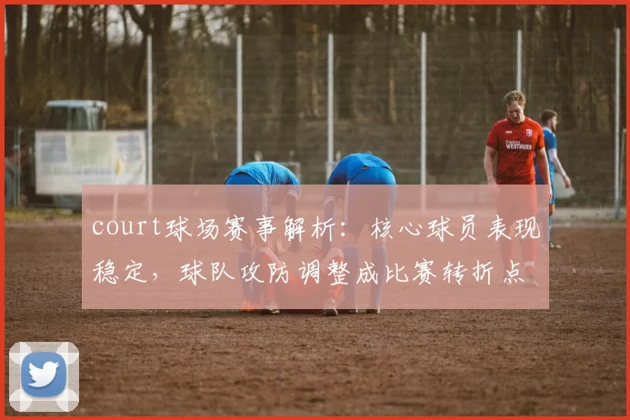 court球场赛事解析：核心球员表现稳定，球队攻防调整成比赛转折点