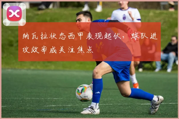 纳瓦拉状态西甲表现起伏，球队进攻效率成关注焦点