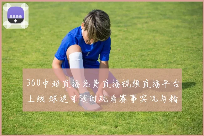 360中超直播免费直播视频直播平台上线 球迷可随时观看赛事实况与精彩回放