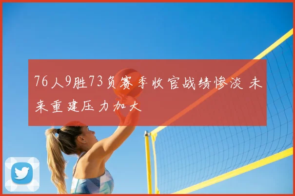 76人9胜73负赛季收官战绩惨淡 未来重建压力加大