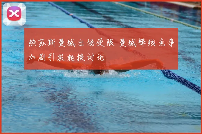 热苏斯曼城出场受限 曼城锋线竞争加剧引发轮换讨论