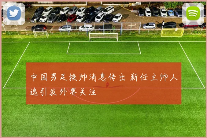 中国男足换帅消息传出 新任主帅人选引发外界关注