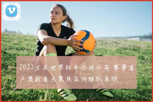 2023女足世界杯举办地公布 赛事落户澳新看点聚焦亚洲球队表现