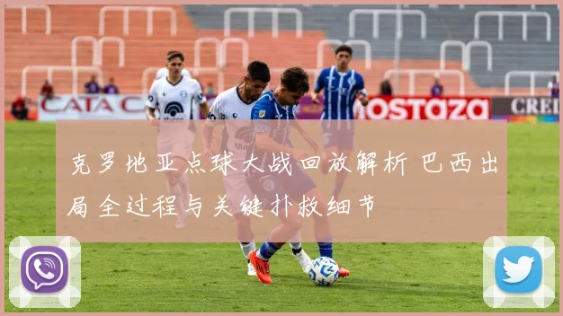 克罗地亚点球大战回放解析 巴西出局全过程与关键扑救细节