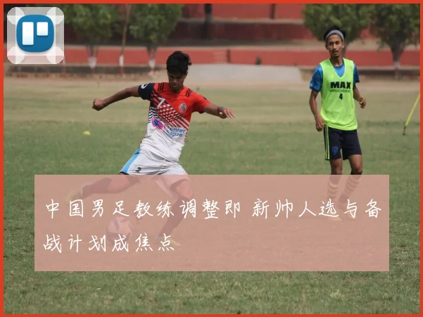 中国男足教练调整即 新帅人选与备战计划成焦点