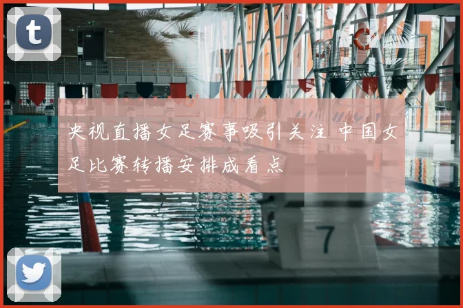 央视直播女足赛事吸引关注 中国女足比赛转播安排成看点