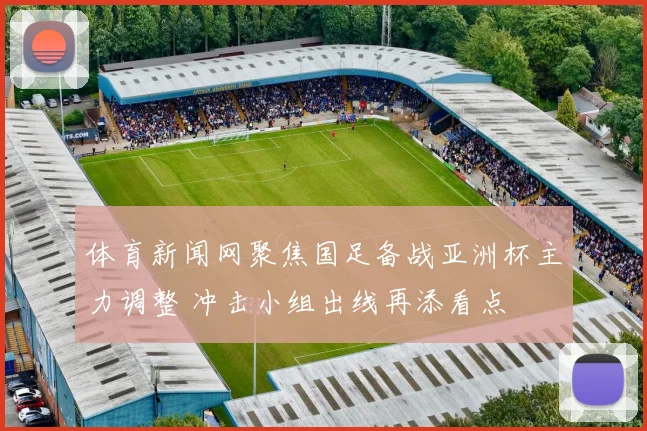 体育新闻网聚焦国足备战亚洲杯主力调整 冲击小组出线再添看点