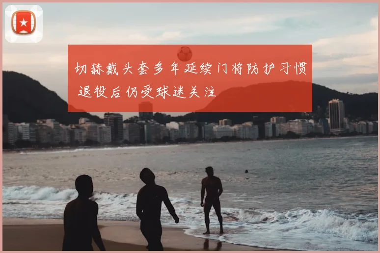 切赫戴头套多年延续门将防护习惯 退役后仍受球迷关注
