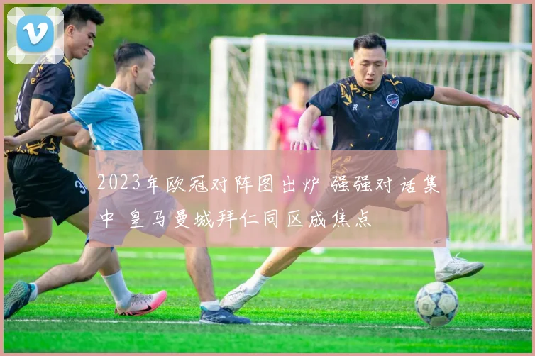 2023年欧冠对阵图出炉 强强对话集中 皇马曼城拜仁同区成焦点