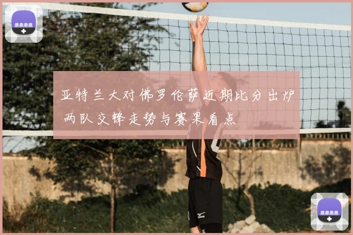 亚特兰大对佛罗伦萨近期比分出炉 两队交锋走势与赛果看点