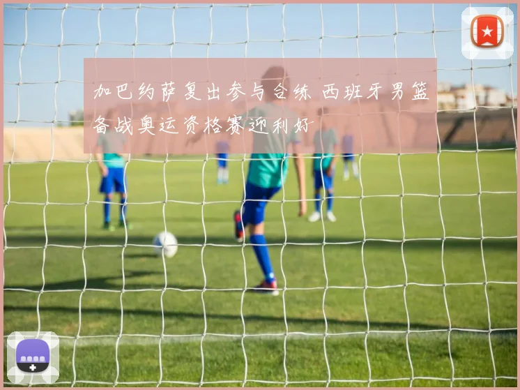 加巴约萨复出参与合练 西班牙男篮备战奥运资格赛迎利好