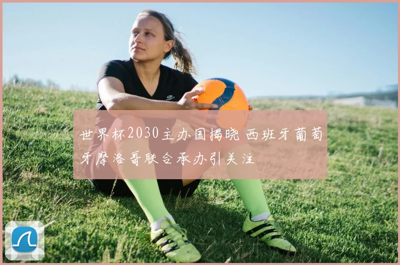 世界杯2030主办国揭晓 西班牙葡萄牙摩洛哥联合承办引关注