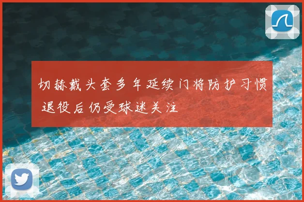 切赫戴头套多年延续门将防护习惯 退役后仍受球迷关注