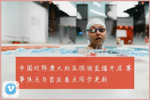 中国对阵澳大利亚现场直播开启 赛事焦点与首发看点同步更新