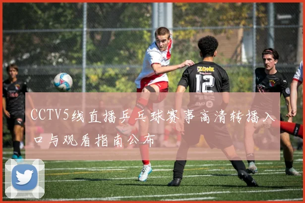 CCTV5线直播乒乓球赛事高清转播入口与观看指南公布