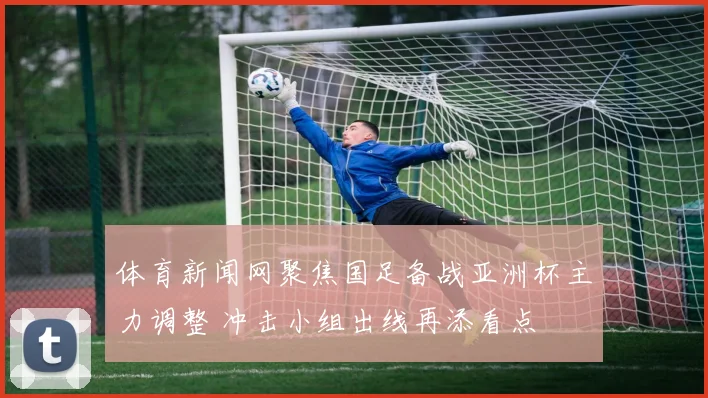 体育新闻网聚焦国足备战亚洲杯主力调整 冲击小组出线再添看点