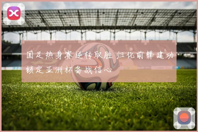 国足热身赛逆转取胜 归化前锋建功锁定亚洲杯备战信心