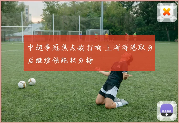中超争冠焦点战打响 上海海港取分后继续领跑积分榜