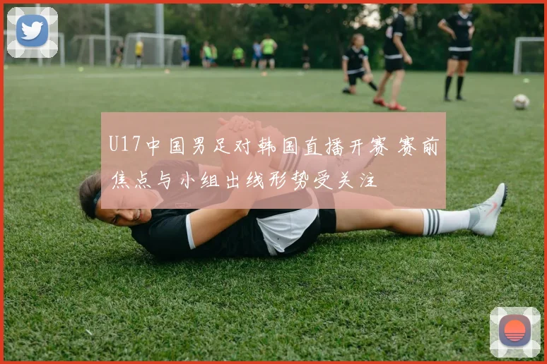 U17中国男足对韩国直播开赛 赛前焦点与小组出线形势受关注