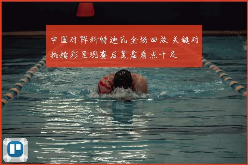 中国对阵科特迪瓦全场回放 关键对抗精彩呈现赛后复盘看点十足