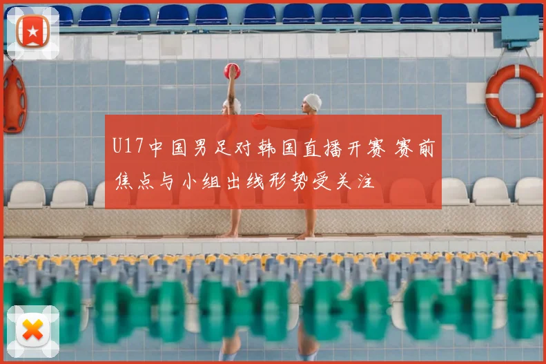 U17中国男足对韩国直播开赛 赛前焦点与小组出线形势受关注