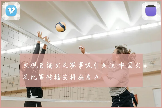央视直播女足赛事吸引关注 中国女足比赛转播安排成看点