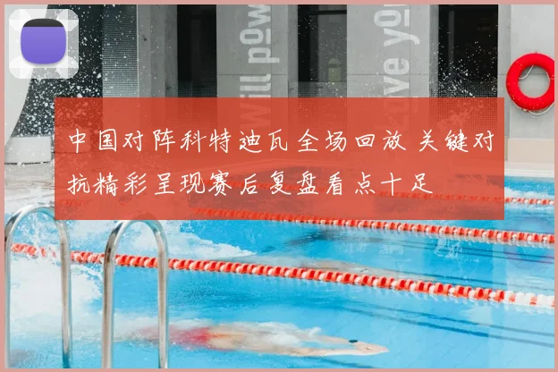 中国对阵科特迪瓦全场回放 关键对抗精彩呈现赛后复盘看点十足