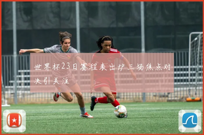 世界杯23日赛程表出炉三场焦点对决引关注
