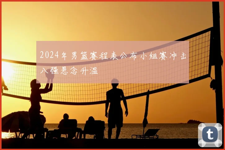 2024年男篮赛程表公布小组赛冲击八强悬念升温