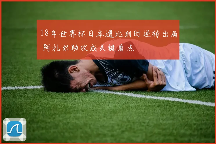 18年世界杯日本遭比利时逆转出局 阿扎尔助攻成关键看点