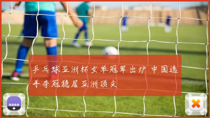乒乓球亚洲杯女单冠军出炉 中国选手夺冠稳居亚洲顶尖
