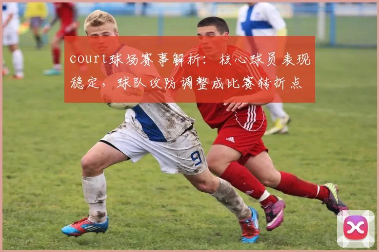 court球场赛事解析:核心球员表现稳定,球队攻防调整成比赛转折点