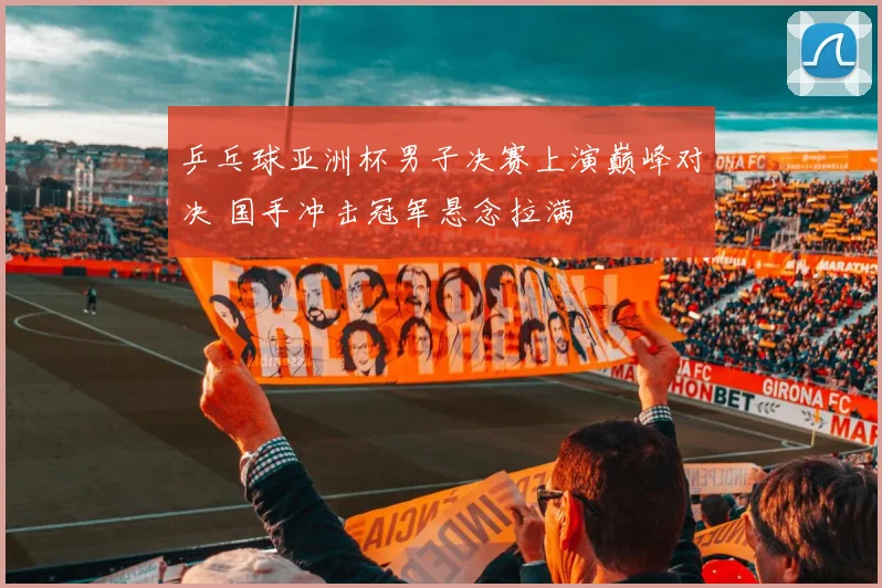 乒乓球亚洲杯男子决赛上演巅峰对决 国手冲击冠军悬念拉满