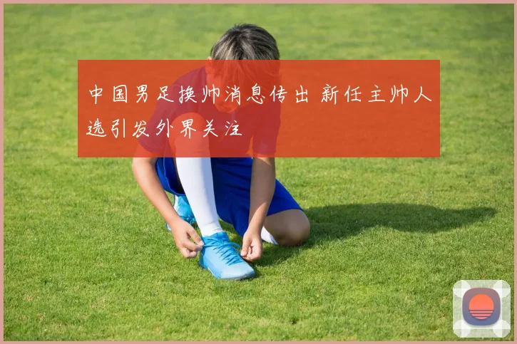 中国男足换帅消息传出 新任主帅人选引发外界关注