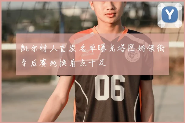 凯尔特人首发名单曝光塔图姆领衔季后赛轮换看点十足